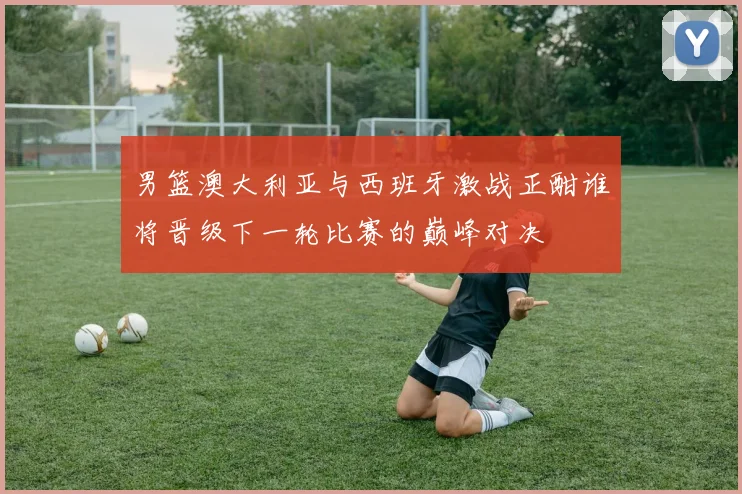 男篮澳大利亚与西班牙激战正酣谁将晋级下一轮比赛的巅峰对决