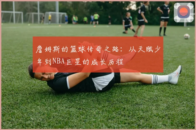 詹姆斯的篮球传奇之路：从天赋少年到NBA巨星的成长历程